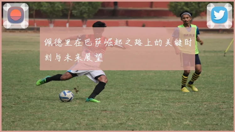 佩德里在巴萨崛起之路上的关键时刻与未来展望