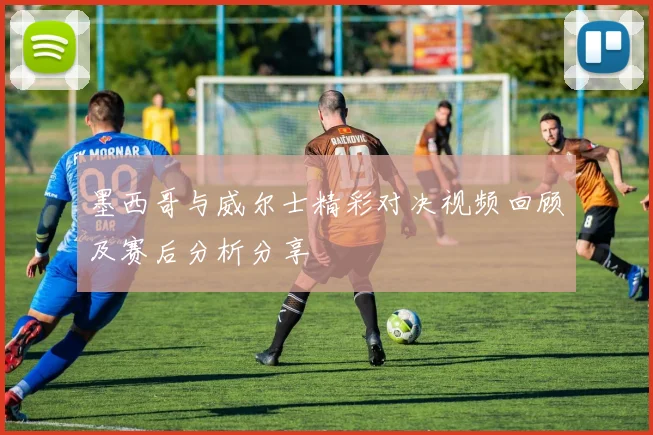 墨西哥与威尔士精彩对决视频回顾及赛后分析分享