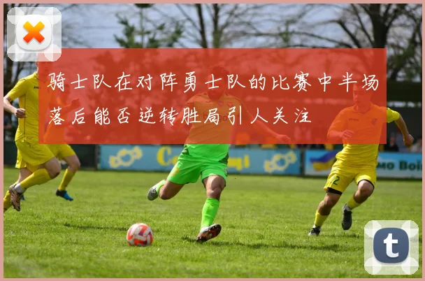 骑士队在对阵勇士队的比赛中半场落后能否逆转胜局引人关注