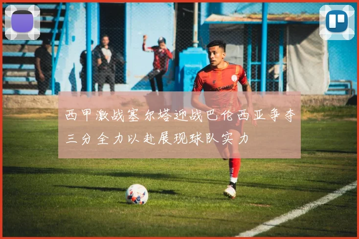 西甲激战塞尔塔迎战巴伦西亚争夺三分全力以赴展现球队实力