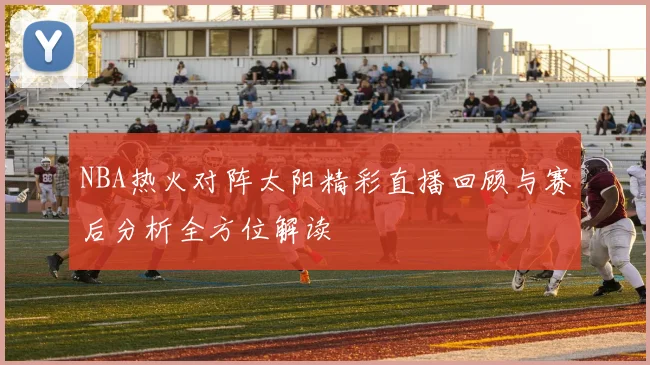 NBA热火对阵太阳精彩直播回顾与赛后分析全方位解读