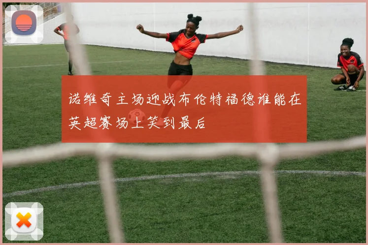 诺维奇主场迎战布伦特福德谁能在英超赛场上笑到最后