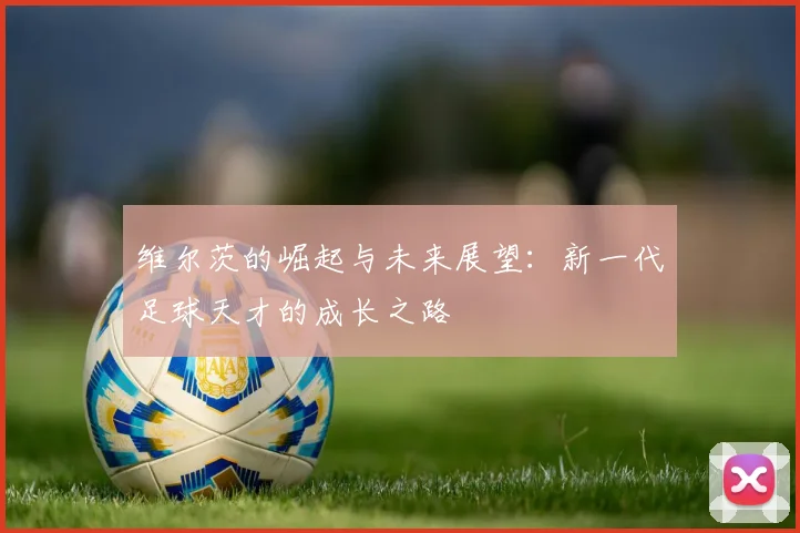维尔茨的崛起与未来展望：新一代足球天才的成长之路