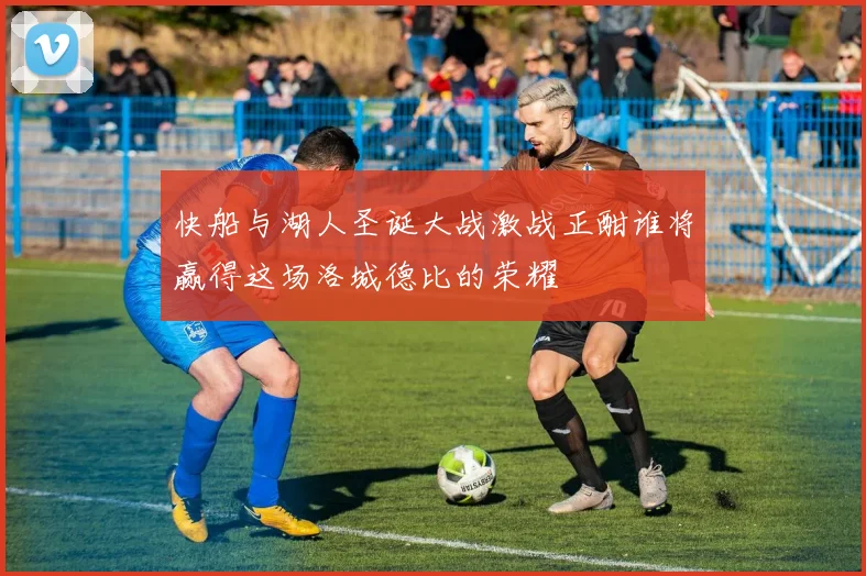 快船与湖人圣诞大战激战正酣谁将赢得这场洛城德比的荣耀