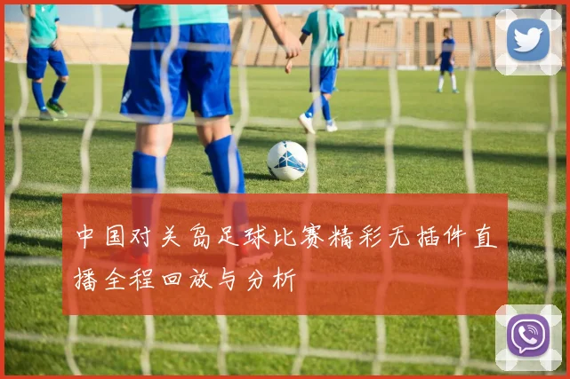 中国对关岛足球比赛精彩无插件直播全程回放与分析