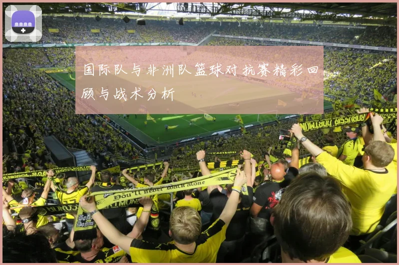 国际队与非洲队篮球对抗赛精彩回顾与战术分析
