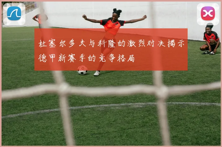 杜塞尔多夫与科隆的激烈对决揭示德甲新赛季的竞争格局