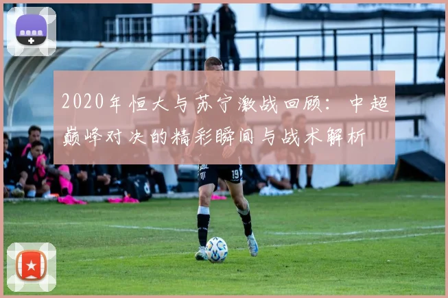 2020年恒大与苏宁激战回顾：中超巅峰对决的精彩瞬间与战术解析