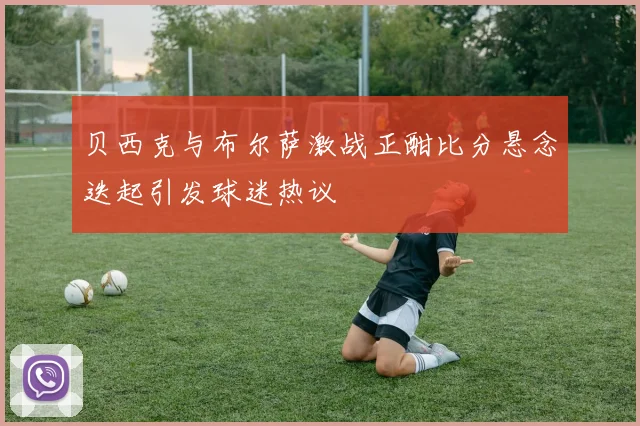 贝西克与布尔萨激战正酣比分悬念迭起引发球迷热议