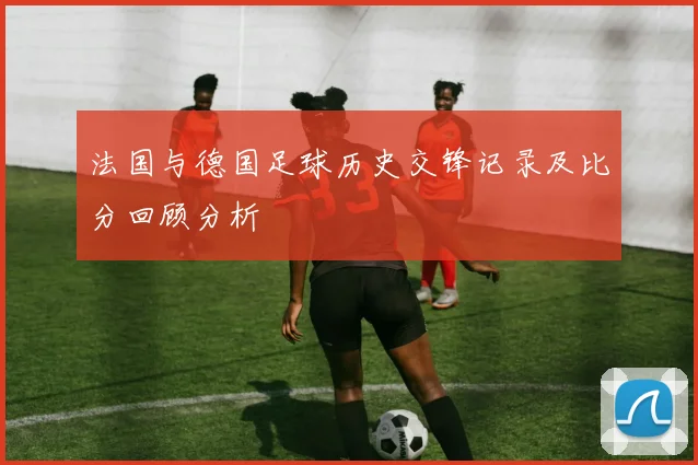 法国与德国足球历史交锋记录及比分回顾分析