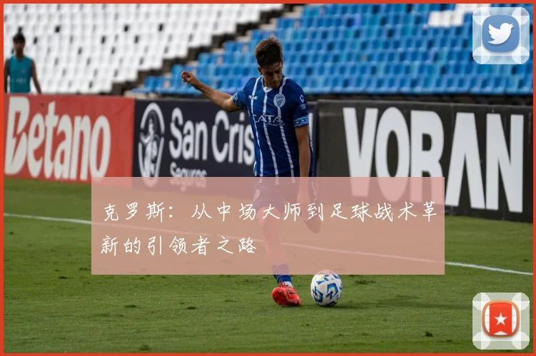 克罗斯：从中场大师到足球战术革新的引领者之路