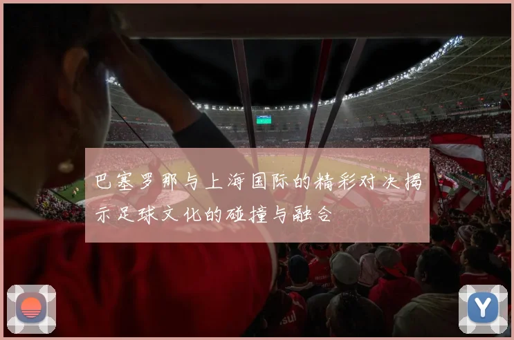 巴塞罗那与上海国际的精彩对决揭示足球文化的碰撞与融合