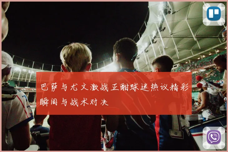 巴萨与尤文激战正酣球迷热议精彩瞬间与战术对决