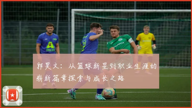 郭昊文:从篮球新星到职业生涯的崭新篇章探索与成长之路