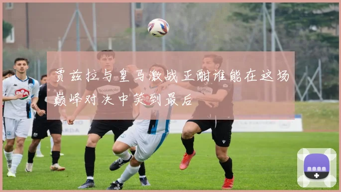 贾兹拉与皇马激战正酣谁能在这场巅峰对决中笑到最后