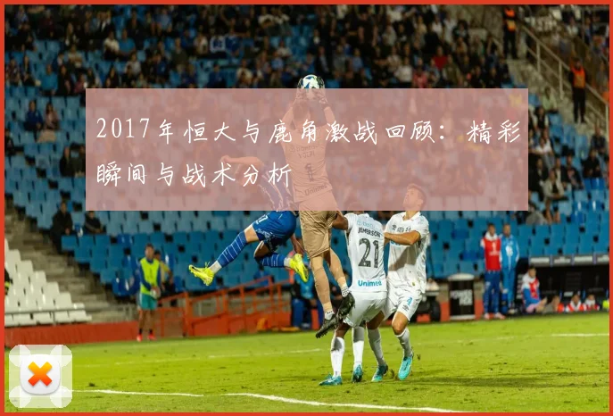 2017年恒大与鹿角激战回顾：精彩瞬间与战术分析