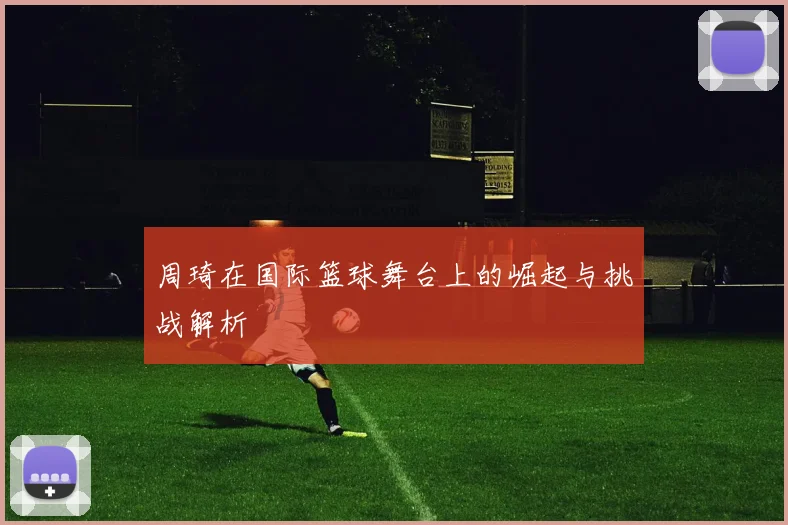 周琦在国际篮球舞台上的崛起与挑战解析