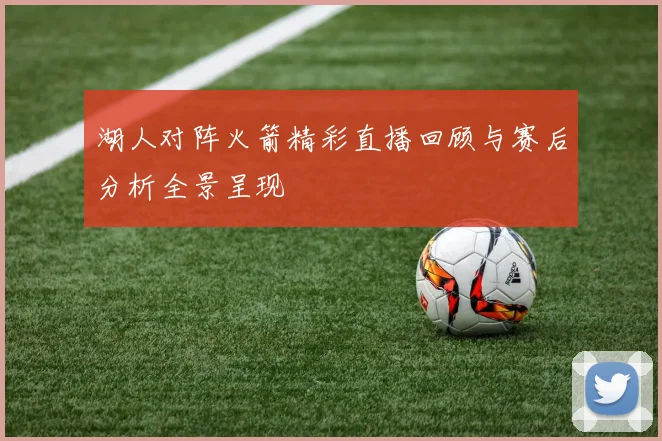 湖人对阵火箭精彩直播回顾与赛后分析全景呈现
