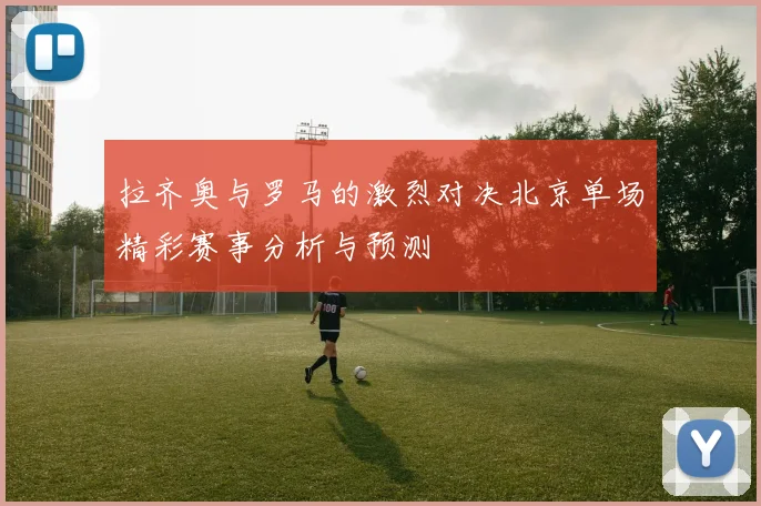 拉齐奥与罗马的激烈对决北京单场精彩赛事分析与预测