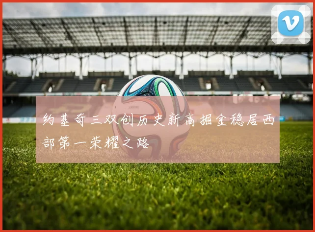 约基奇三双创历史新高掘金稳居西部第一荣耀之路