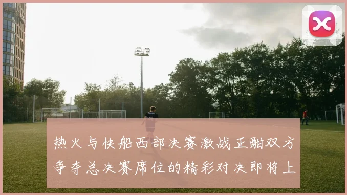 热火与快船西部决赛激战正酣双方争夺总决赛席位的精彩对决即将上演