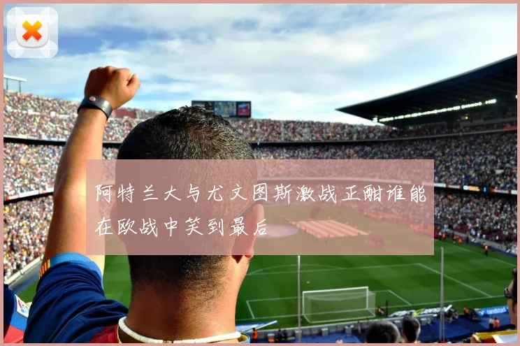 阿特兰大与尤文图斯激战正酣谁能在欧战中笑到最后