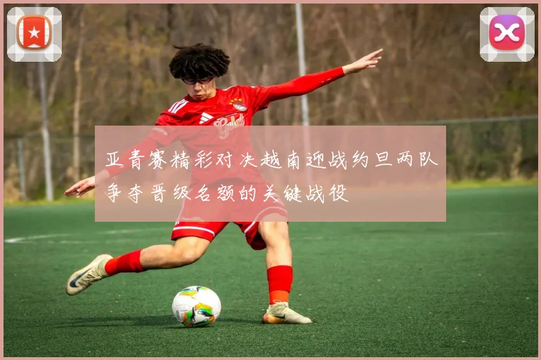 亚青赛精彩对决越南迎战约旦两队争夺晋级名额的关键战役