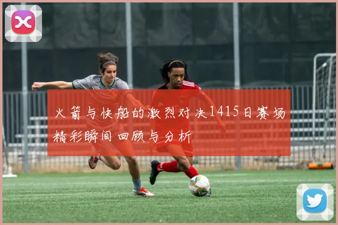 火箭与快船的激烈对决1415日赛场精彩瞬间回顾与分析