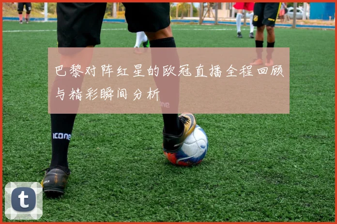 巴黎对阵红星的欧冠直播全程回顾与精彩瞬间分析