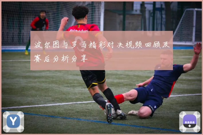 波尔图与罗马精彩对决视频回顾及赛后分析分享