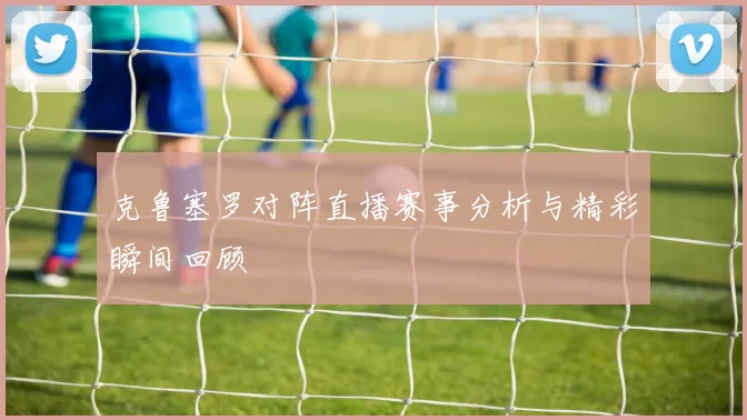 克鲁塞罗对阵直播赛事分析与精彩瞬间回顾