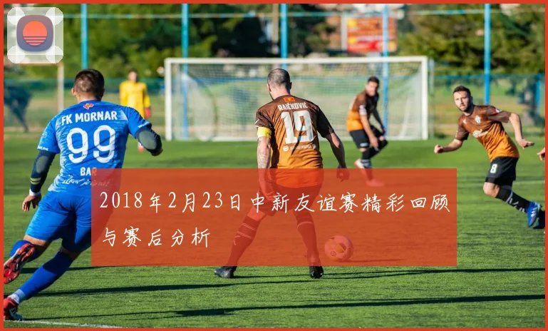 2018年2月23日中新友谊赛精彩回顾与赛后分析