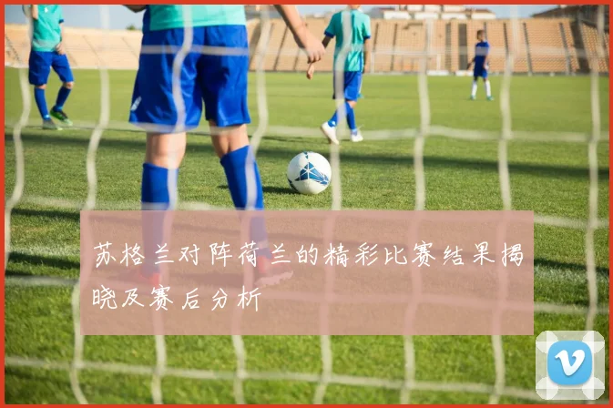 苏格兰对阵荷兰的精彩比赛结果揭晓及赛后分析