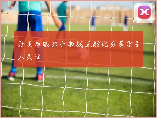 丹麦与威尔士激战正酣比分悬念引人关注