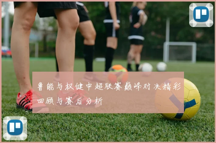 鲁能与权健中超联赛巅峰对决精彩回顾与赛后分析