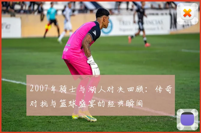 2007年骑士与湖人对决回顾：传奇对抗与篮球盛宴的经典瞬间