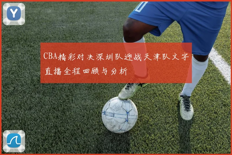 CBA精彩对决深圳队迎战天津队文字直播全程回顾与分析