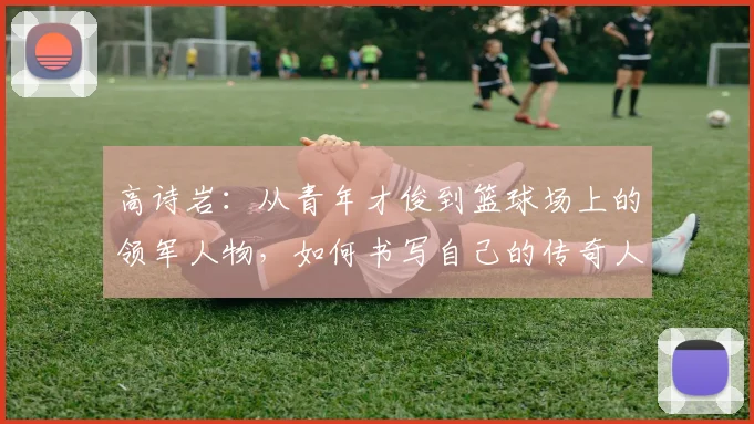 高诗岩：从青年才俊到篮球场上的领军人物，如何书写自己的传奇人生