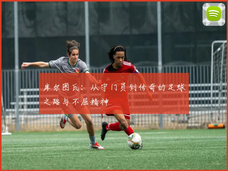 库尔图瓦:从守门员到传奇的足球之路与不屈精神